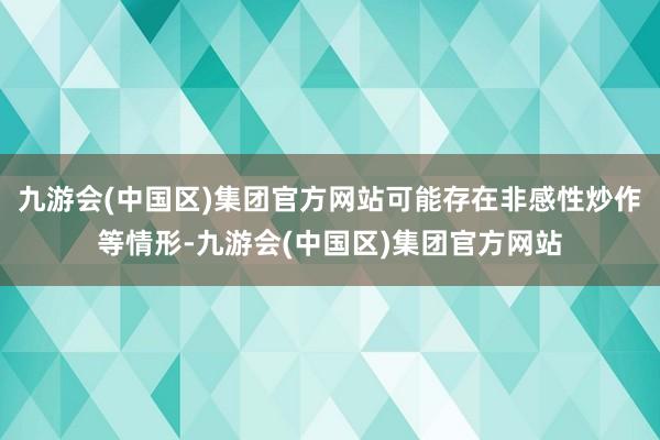 九游会(中国区)集团官方网站可能存在非感性炒作等情形-九游会(中国区)集团官方网站