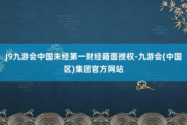 J9九游会中国未经第一财经籍面授权-九游会(中国区)集团官方网站