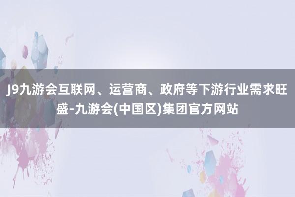 J9九游会互联网、运营商、政府等下游行业需求旺盛-九游会(中国区)集团官方网站