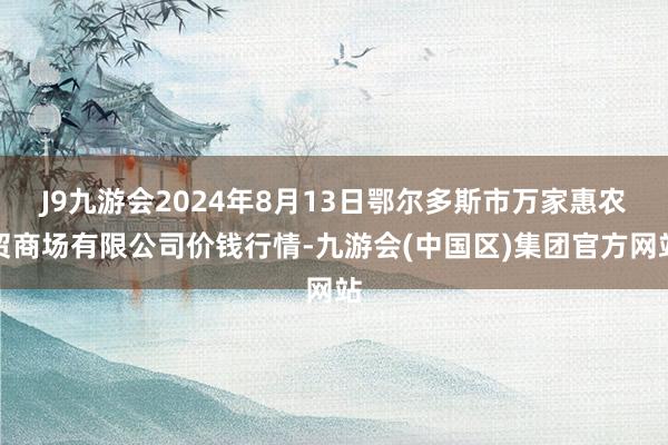 J9九游会2024年8月13日鄂尔多斯市万家惠农贸商场有限公司价钱行情-九游会(中国区)集团官方网站