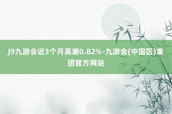 J9九游会近3个月高潮0.82%-九游会(中国区)集团官方网站