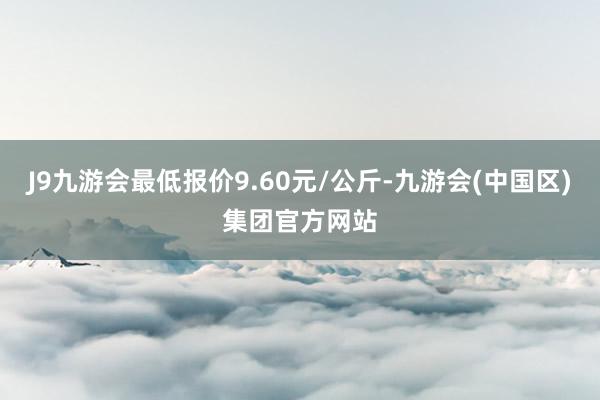 J9九游会最低报价9.60元/公斤-九游会(中国区)集团官方网站