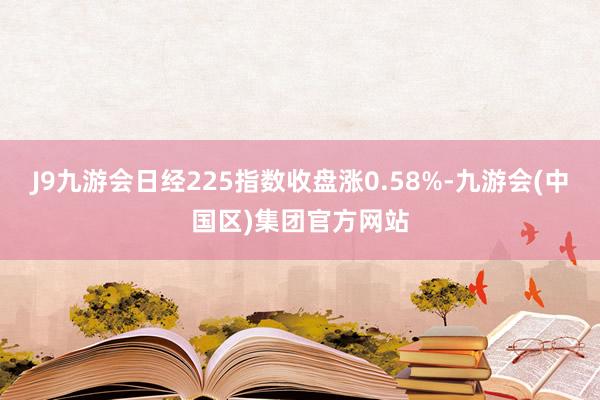 J9九游会日经225指数收盘涨0.58%-九游会(中国区)集团官方网站