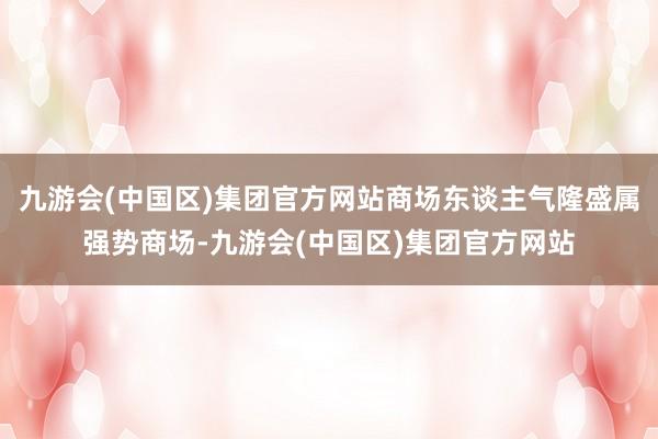 九游会(中国区)集团官方网站商场东谈主气隆盛属强势商场-九游会(中国区)集团官方网站