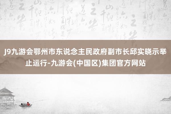 J9九游会鄂州市东说念主民政府副市长邱实晓示举止运行-九游会(中国区)集团官方网站