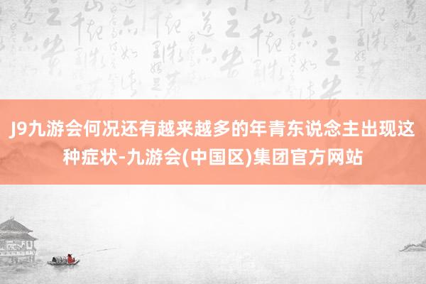 J9九游会何况还有越来越多的年青东说念主出现这种症状-九游会(中国区)集团官方网站