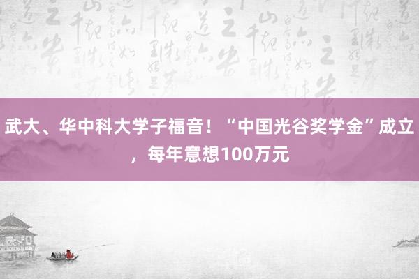 武大、华中科大学子福音！“中国光谷奖学金”成立，每年意想100万元