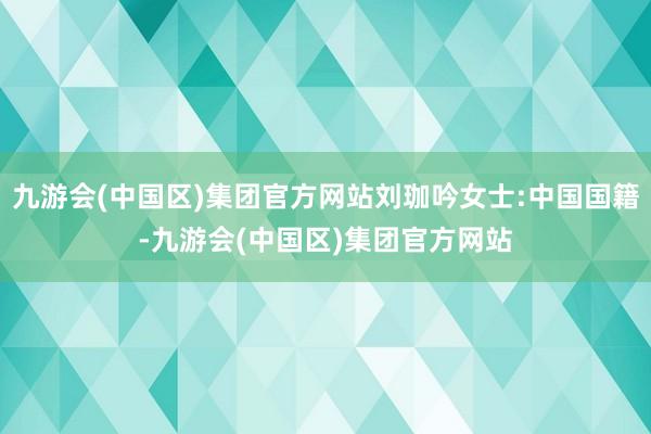 九游会(中国区)集团官方网站刘珈吟女士:中国国籍-九游会(中国区)集团官方网站