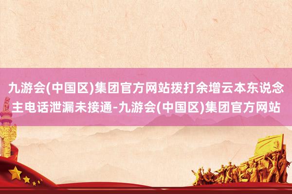 九游会(中国区)集团官方网站拨打余增云本东说念主电话泄漏未接通-九游会(中国区)集团官方网站