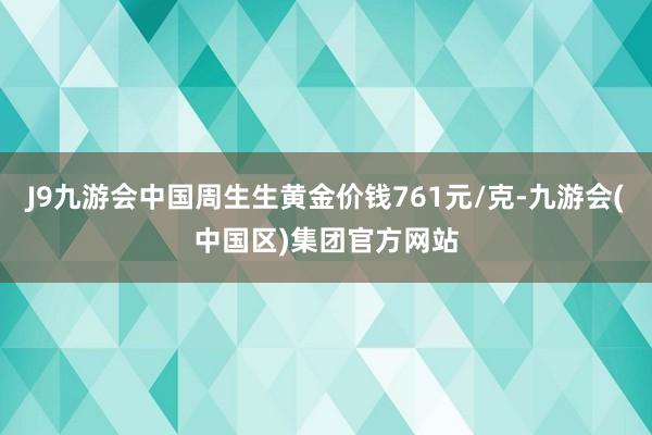 J9九游会中国周生生黄金价钱761元/克-九游会(中国区)集团官方网站