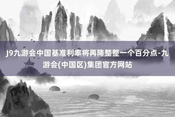 J9九游会中国基准利率将再降整整一个百分点-九游会(中国区)集团官方网站