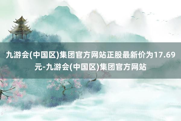 九游会(中国区)集团官方网站正股最新价为17.69元-九游会(中国区)集团官方网站