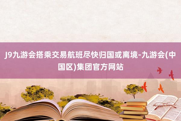 J9九游会搭乘交易航班尽快归国或离境-九游会(中国区)集团官方网站