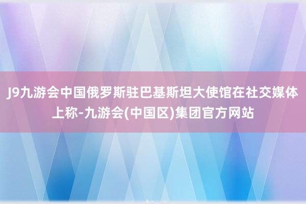 J9九游会中国俄罗斯驻巴基斯坦大使馆在社交媒体上称-九游会(中国区)集团官方网站