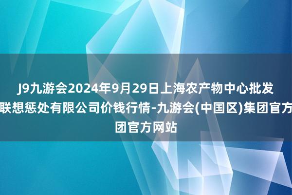 J9九游会2024年9月29日上海农产物中心批发商场联想惩处有限公司价钱行情-九游会(中国区)集团官方网站