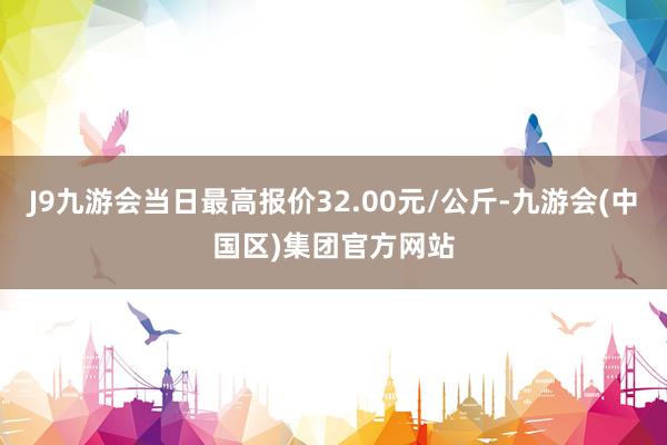 J9九游会当日最高报价32.00元/公斤-九游会(中国区)集团官方网站