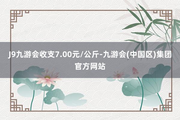 J9九游会收支7.00元/公斤-九游会(中国区)集团官方网站