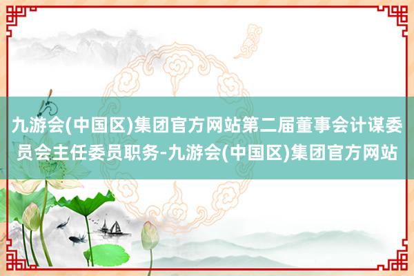 九游会(中国区)集团官方网站第二届董事会计谋委员会主任委员职务-九游会(中国区)集团官方网站