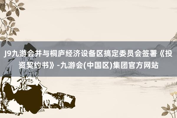 J9九游会并与桐庐经济设备区搞定委员会签署《投资契约书》-九游会(中国区)集团官方网站