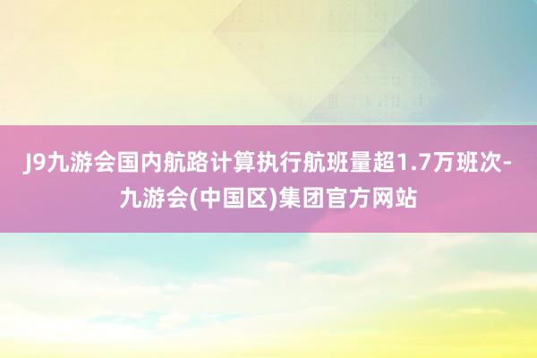 J9九游会国内航路计算执行航班量超1.7万班次-九游会(中国区)集团官方网站