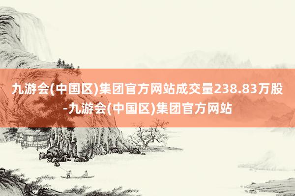 九游会(中国区)集团官方网站成交量238.83万股-九游会(中国区)集团官方网站