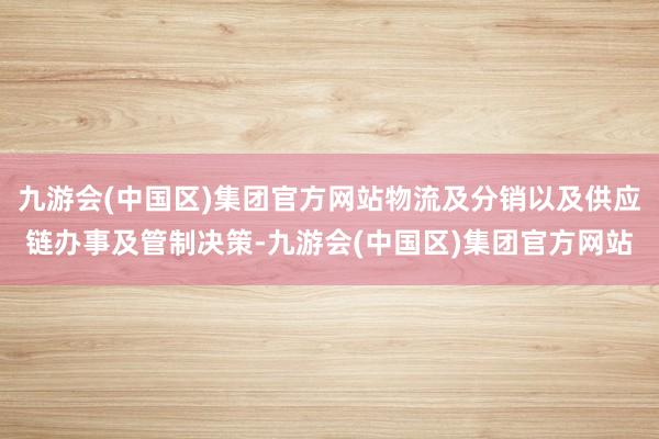 九游会(中国区)集团官方网站物流及分销以及供应链办事及管制决策-九游会(中国区)集团官方网站