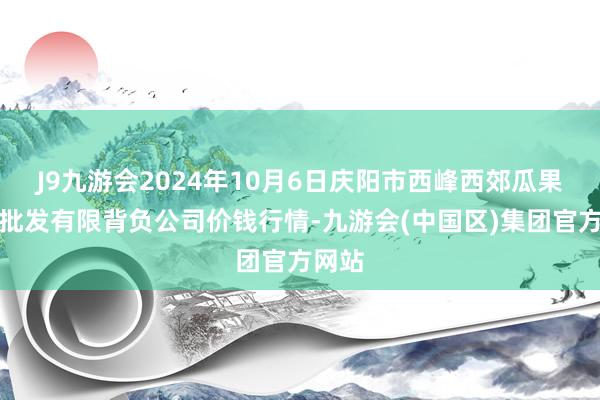 J9九游会2024年10月6日庆阳市西峰西郊瓜果蔬菜批发有限背负公司价钱行情-九游会(中国区)集团官方网站