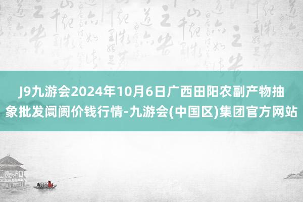 J9九游会2024年10月6日广西田阳农副产物抽象批发阛阓价钱行情-九游会(中国区)集团官方网站