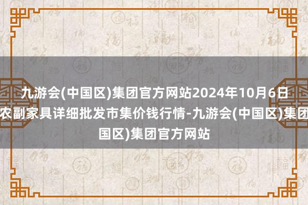 九游会(中国区)集团官方网站2024年10月6日广西田阳农副家具详细批发市集价钱行情-九游会(中国区)集团官方网站