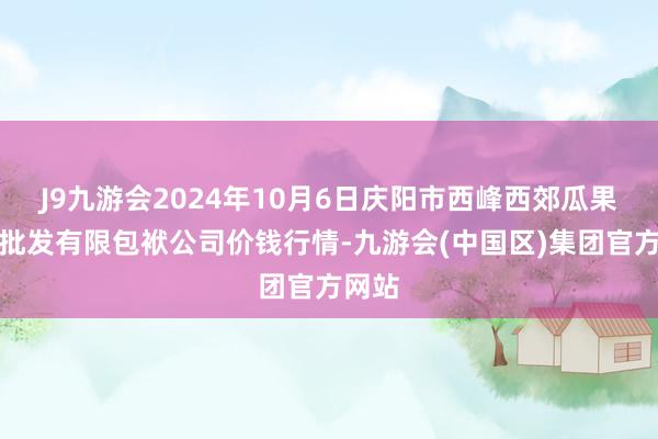 J9九游会2024年10月6日庆阳市西峰西郊瓜果蔬菜批发有限包袱公司价钱行情-九游会(中国区)集团官方网站