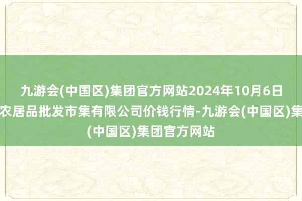 九游会(中国区)集团官方网站2024年10月6日广西新柳邕农居品批发市集有限公司价钱行情-九游会(中国区)集团官方网站