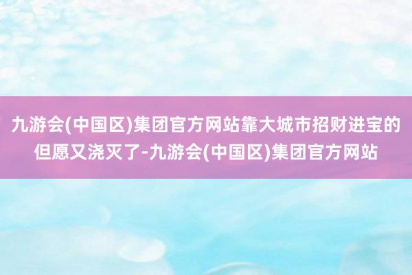 九游会(中国区)集团官方网站靠大城市招财进宝的但愿又浇灭了-九游会(中国区)集团官方网站