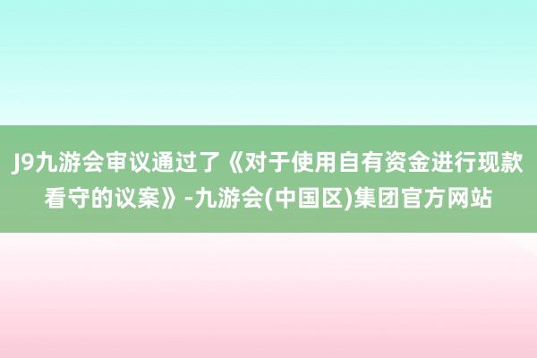 J9九游会审议通过了《对于使用自有资金进行现款看守的议案》-九游会(中国区)集团官方网站