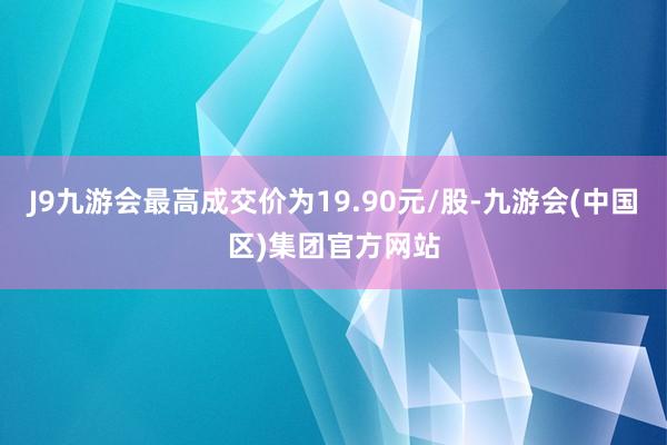 J9九游会最高成交价为19.90元/股-九游会(中国区)集团官方网站