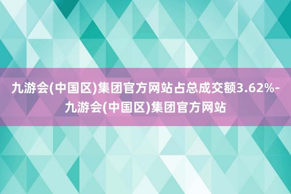 九游会(中国区)集团官方网站占总成交额3.62%-九游会(中国区)集团官方网站