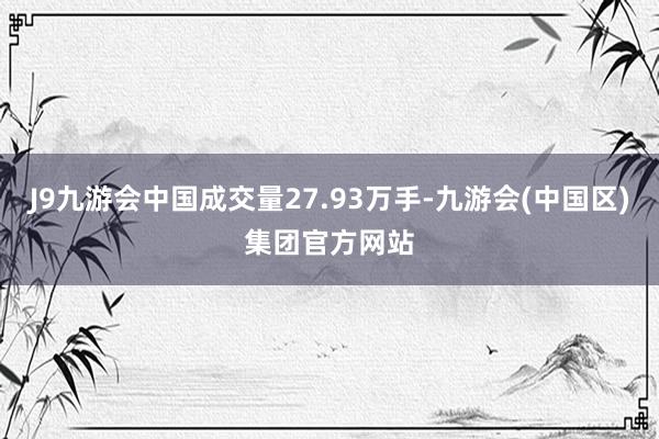 J9九游会中国成交量27.93万手-九游会(中国区)集团官方网站