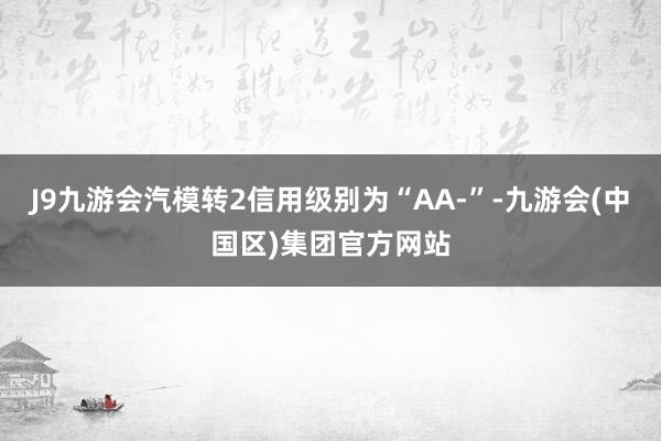 J9九游会汽模转2信用级别为“AA-”-九游会(中国区)集团官方网站