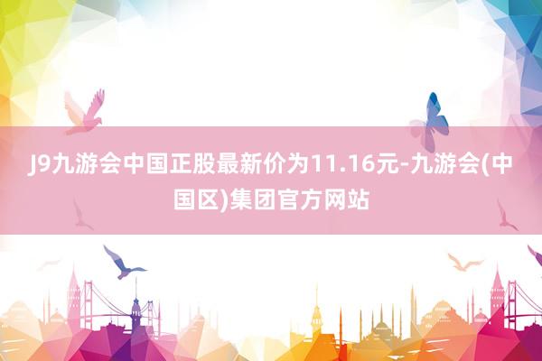 J9九游会中国正股最新价为11.16元-九游会(中国区)集团官方网站