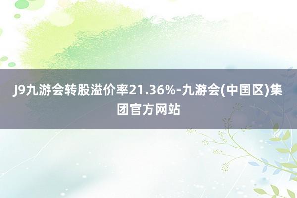 J9九游会转股溢价率21.36%-九游会(中国区)集团官方网站