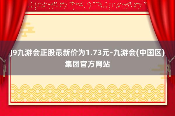 J9九游会正股最新价为1.73元-九游会(中国区)集团官方网站