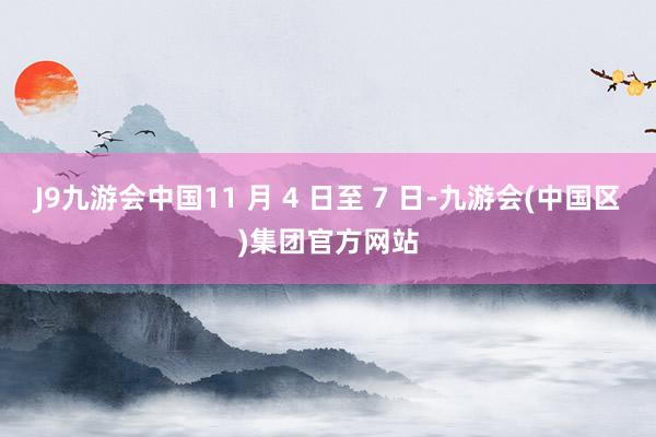 J9九游会中国11 月 4 日至 7 日-九游会(中国区)集团官方网站