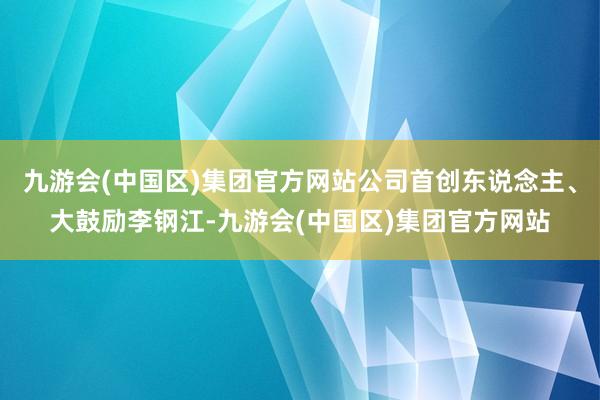 九游会(中国区)集团官方网站公司首创东说念主、大鼓励李钢江-九游会(中国区)集团官方网站