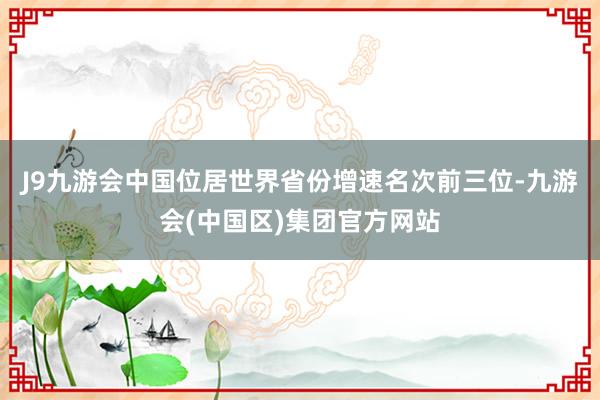 J9九游会中国位居世界省份增速名次前三位-九游会(中国区)集团官方网站