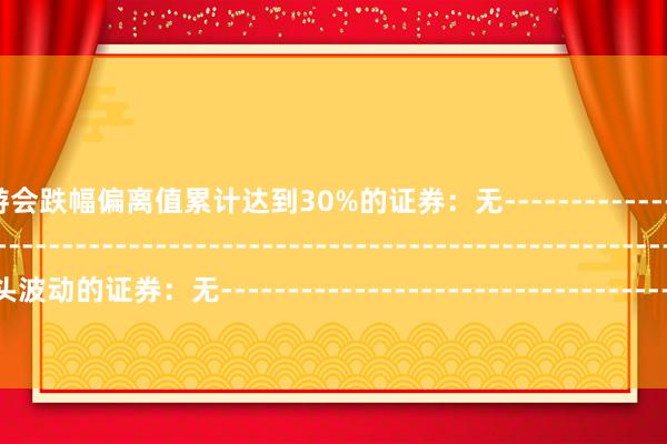 J9九游会跌幅偏离值累计达到30%的证券：无--------------------------------------------------------------------------------------------其它尽头波动的证券：无---------------------------------------------------------------------------