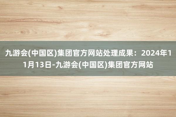 九游会(中国区)集团官方网站处理成果：2024年11月13日-九游会(中国区)集团官方网站