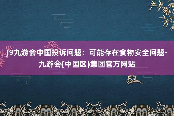 J9九游会中国投诉问题：可能存在食物安全问题-九游会(中国区)集团官方网站