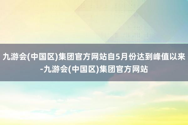 九游会(中国区)集团官方网站自5月份达到峰值以来-九游会(中国区)集团官方网站