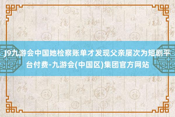 J9九游会中国她检察账单才发现父亲屡次为短剧平台付费-九游会(中国区)集团官方网站