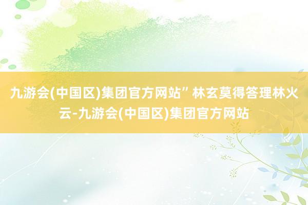 九游会(中国区)集团官方网站”林玄莫得答理林火云-九游会(中国区)集团官方网站