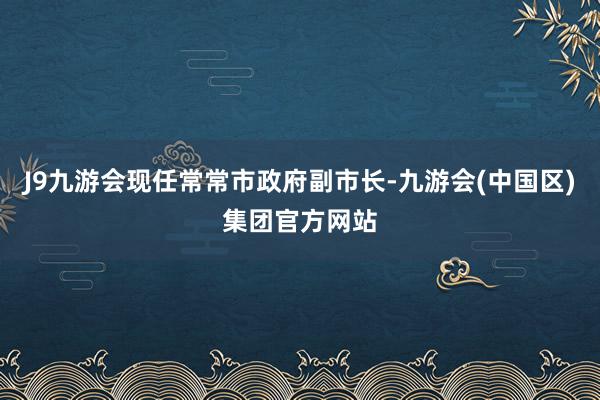 J9九游会现任常常市政府副市长-九游会(中国区)集团官方网站